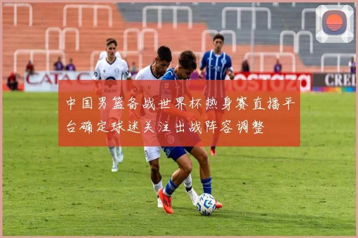 中国男篮备战世界杯热身赛直播平台确定球迷关注出战阵容调整