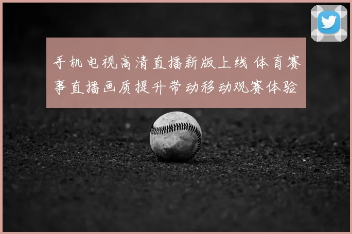 手机电视高清直播新版上线 体育赛事直播画质提升带动移动观赛体验升级