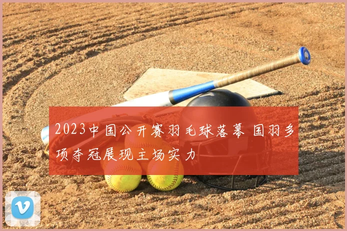 2023中国公开赛羽毛球落幕 国羽多项夺冠展现主场实力
