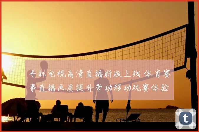 手机电视高清直播新版上线 体育赛事直播画质提升带动移动观赛体验升级