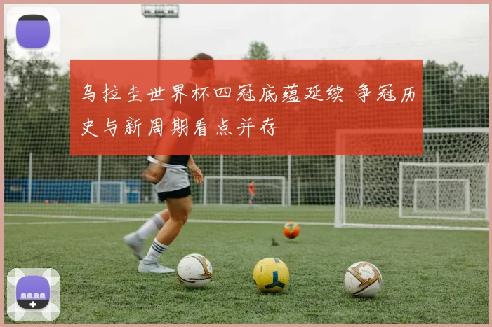 乌拉圭世界杯四冠底蕴延续 争冠历史与新周期看点并存