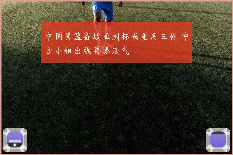 中国男篮备战亚洲杯或重用三将 冲击小组出线再添底气