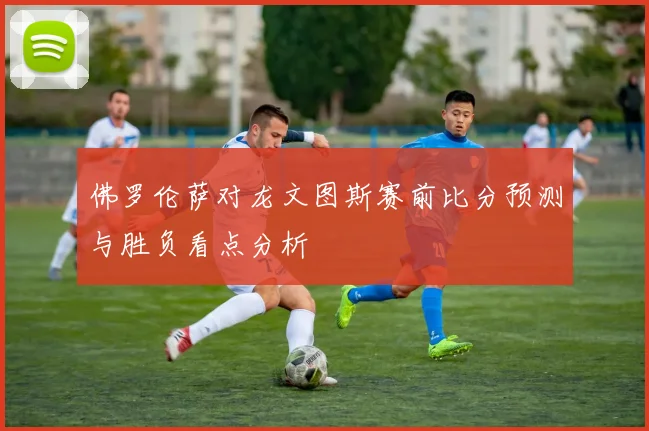 佛罗伦萨对龙文图斯赛前比分预测与胜负看点分析