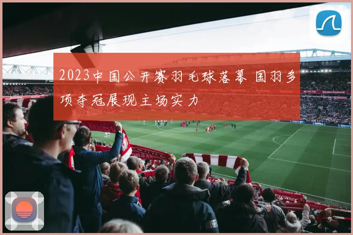 2023中国公开赛羽毛球落幕 国羽多项夺冠展现主场实力