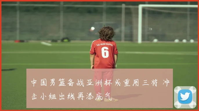 中国男篮备战亚洲杯或重用三将 冲击小组出线再添底气
