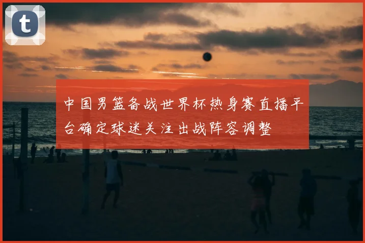 中国男篮备战世界杯热身赛直播平台确定球迷关注出战阵容调整