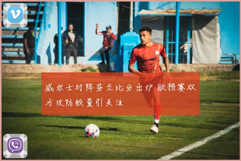 威尔士对阵芬兰比分出炉 欧预赛双方攻防较量引关注